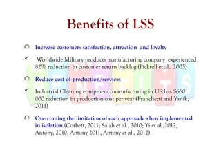 Benefits of LSS
Increase customers satisfaction, attraction and loyalty
 Worldwide Military products manufacturing company experienced
82% reduction in customer return backlog (Pickrell et al., 2005)
Reduce cost of production/services
 Industrial Cleaning equipment manufacturing in US has $660,
000 reduction in production cost per year (Franchetti and Yanik,
2011)
Overcoming the limitation of each approach when implemented
in isolation (Corbett, 2011; Salah et al., 2010; Yi et al.,2012,
Antony, 2010, Antony 2011, Antony et al., 2012)
 