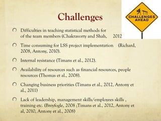 Challenges
Difficulties in teaching statistical methods for some
of the team members (Chakravorty and Shah, 2012).
Time consuming for LSS project implementation (Richard,
2008, Antony, 2010).
Internal resistance (Timans et al., 2012).
Availability of resources such as financial resources, people
resources (Thomas et al., 2008).
Changing business priorities (Timans et al., 2012, Antony et
al., 2011)
Lack of leadership, management skills/employees skills ,
training etc. (Breyfogle, 2008 ;Timans et al., 2012, Antony et
al, 2010, Antony et al., 2008)
 
