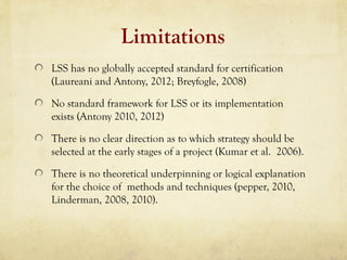 Limitations
LSS has no globally accepted standard for certification
(Laureani and Antony, 2012; Breyfogle, 2008)
No standard framework for LSS or its implementation
exists (Antony 2010, 2012)
There is no clear direction as to which strategy should be
selected at the early stages of a project (Kumar et al. 2006).
There is no theoretical underpinning or logical explanation
for the choice of methods and techniques (pepper, 2010,
Linderman, 2008, 2010).
 