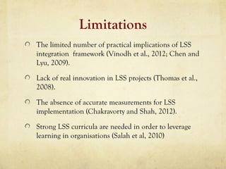 Limitations
The limited number of practical implications of LSS
integration framework (Vinodh et al., 2012; Chen and
Lyu, 2009).
Lack of real innovation in LSS projects (Thomas et al.,
2008).
The absence of accurate measurements for LSS
implementation (Chakravorty and Shah, 2012).
Strong LSS curricula are needed in order to leverage
learning in organisations (Salah et al, 2010)
 