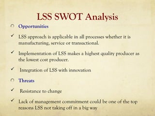 LSS SWOT Analysis
Opportunities
 LSS approach is applicable in all processes whether it is
manufacturing, service or transactional.
 Implementation of LSS makes a highest quality producer as
the lowest cost producer.
 Integration of LSS with innovation
Threats
 Resistance to change
 Lack of management commitment could be one of the top
reasons LSS not taking off in a big way
 