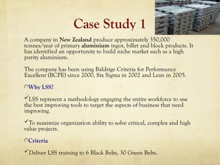 Case Study 1
A company in New Zealand produce approximately 350,000
tonnes/year of primary aluminium ingot, billet and block products. It
has identified an opportunity to build niche market such as a high
purity aluminium.
The company has been using Baldrige Criteria for Performance
Excellent (BCPE) since 2000, Six Sigma in 2002 and Lean in 2005.
Why LSS?
LSS represent a methodology engaging the entire workforce to use
the best improving tools to target the aspects of business that need
improving.
To maximize organization ability to solve critical, complex and high
value projects.
Criteria
Deliver LSS training to 6 Black Belts, 30 Green Belts.
 
