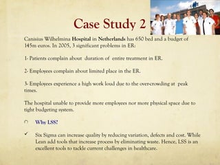 Case Study 2
Canisius Wilhelmina Hospital in Netherlands has 650 bed and a budget of
145m euros. In 2005, 3 significant problems in ER:
1- Patients complain about duration of entire treatment in ER.
2- Employees complain about limited place in the ER.
3- Employees experience a high work loud due to the over-crowding at peak
times.
The hospital unable to provide more employees nor more physical space due to
tight budgeting system.
Why LSS?
 Six Sigma can increase quality by reducing variation, defects and cost. While
Lean add tools that increase process by eliminating waste. Hence, LSS is an
excellent tools to tackle current challenges in healthcare.
 