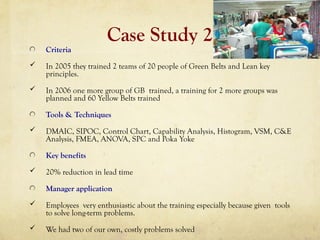 Case Study 2
Criteria
 In 2005 they trained 2 teams of 20 people of Green Belts and Lean key
principles.
 In 2006 one more group of GB trained, a training for 2 more groups was
planned and 60 Yellow Belts trained
Tools & Techniques
 DMAIC, SIPOC, Control Chart, Capability Analysis, Histogram, VSM, C&E
Analysis, FMEA, ANOVA, SPC and Poka Yoke
Key benefits
 20% reduction in lead time
Manager application
 Employees very enthusiastic about the training especially because given tools
to solve long-term problems.
 We had two of our own, costly problems solved
 