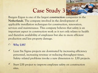 Case Study 3
Burgers Ergon is one of the largest construction companies in the
Netherlands. The company involved in the development of
applicable installation techniques for construction, renovation,
services and maintenance. This company believes that safety is an
important aspect in construction work as it not only relates to health
and therefore availability of employees but also to more efficient
production and less property damage.
Why LSS?
 Lean Six Sigma projects are dominated by increasing efficiency
personnel, increasing revenue or reducing throughput times.
Safety- related problems invoke a new dimension to LSS projects.
 Start LSS project to improve employee safety on construction
sites.
 