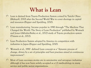 What is Lean
Lean is derived from Toyota Production System coined by Taiichi Ohno
(Maleyeff, 2010) after the Second World War to cover shortage in capital
and resources (Pepper and Spedding, 2010).
Lean manufacturing became popular in 1990 through “The Machine That
Changed the World: The Story of Lean Production” published by Womack
and Jones (Akbulut-Bailey et al., 2012) study of Toyota production system
(Timans et al., 2012).
Lean Production System adopted by America in competition with
industries in Japan (Pepper and Spedding, 2010).
Womack et al., 1990 defined Lean concept as a “dynamic process of
change, driven by a set of principles and best practises aimed at continuous
improvement”.
Most of Lean successes stories are in automotive and aerospace industries
although it has now been widely accepted as a CI methodology in many
service and public sector organisations.
 