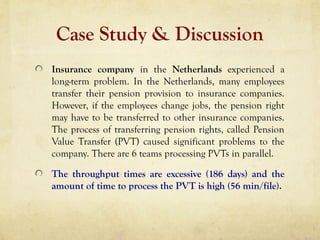 Case Study & Discussion
Insurance company in the Netherlands experienced a
long-term problem. In the Netherlands, many employees
transfer their pension provision to insurance companies.
However, if the employees change jobs, the pension right
may have to be transferred to other insurance companies.
The process of transferring pension rights, called Pension
Value Transfer (PVT) caused significant problems to the
company. There are 6 teams processing PVTs in parallel.
The throughput times are excessive (186 days) and the
amount of time to process the PVT is high (56 min/file).
 