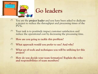 Go leaders
You are the project leader and you have been asked to dedicate
a project to reduce the throughput and processing times of the
PVTs.
Your task is to positively impact customer satisfaction and
reduce the operational cost by decreasing the processing time.
How are you going to tackle this problem?
What approach would you prefer to use? And why?
What set of tools and techniques you will be utilizing for this
project?
How do you decide your team formation? Explain the roles
and responsibilities of team members?
 