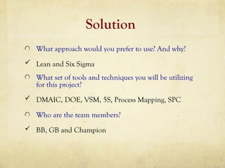Solution
What approach would you prefer to use? And why?
 Lean and Six Sigma
What set of tools and techniques you will be utilizing
for this project?
 DMAIC, DOE, VSM, 5S, Process Mapping, SPC
Who are the team members?
 BB, GB and Champion
 