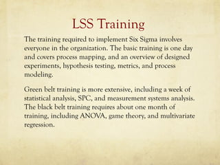 LSS Training
The training required to implement Six Sigma involves
everyone in the organization. The basic training is one day
and covers process mapping, and an overview of designed
experiments, hypothesis testing, metrics, and process
modeling.
Green belt training is more extensive, including a week of
statistical analysis, SPC, and measurement systems analysis.
The black belt training requires about one month of
training, including ANOVA, game theory, and multivariate
regression.
 