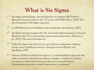 What is Six Sigma
Six Sigma methodology was developed by an engineer Bill Smith at
Motorola research centre in the US in the early 1980s (Snee, 2010). This
was Generation I Six Sigma approach.
In 1988 Motorola won Baldrige National Quality Award (Snee, 2010).
Six Sigma became popular after the successful implementation in General
Electric in the US to lead quality improvement programme (Timans et
al., 2012). This was Generation II.
Today Six Sigma has proved to be successful in construction industry,
service sector, healthcare services, financial services (Pepper and
Spedding, 2010).
Antony (2008) has defined Six Sigma as “a well-established approach that
seeks to identify and eliminate defects, mistakes or failures in business
processes or systems by focusing on those process performance
characteristics that are of critical importance to customers”
 