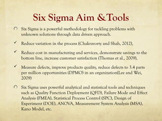 Six Sigma Aim &Tools
Six Sigma is a powerful methodology for tackling problems with
unknown solutions through data driven approach.
 Reduce variation in the process (Chakravorty and Shah, 2012),
 Reduce cost in manufacturing and services, demonstrate savings to the
bottom line, increase customer satisfaction (Thomas et al., 2009),
 Measure defects, improve products quality, reduce defects to 3.4 parts
per million opportunities (DPMO) in an organization(Lee and Wei,
2009)
Six Sigma uses powerful analytical and statistical tools and techniques
such as Quality Function Deployment (QFD), Failure Mode and Effect
Analysis (FMEA), Statistical Process Control (SPC), Design of
Experiment (DOE), ANOVA, Measurement System Analysis (MSA),
Kano Model, etc.
 