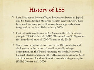 History of LSS
Lean Production System (Toyota Production System in Japan)
and Six Sigma (within Motorola research centre in USA) have
been used for many years. However, theses approaches have
integrated in the late 1990s and early 2000s.
First integration of Lean and Six Sigma in the US by George
group in 1986 (Salah et al., 2010) The term Lean Six Sigma was
first introduced around 2000 (Timans et al., 2012).
Since then, a noticeable increase in the LSS popularity and
deployment in the industrial world especially in large
organizations in the West for instance Motorola, Honeywell,
General Electric and many others (Laureani and Antony, 2012)
and in some small and medium size manufacturing enterprise
(SMEs) (Kumar et al., 2006).
 
