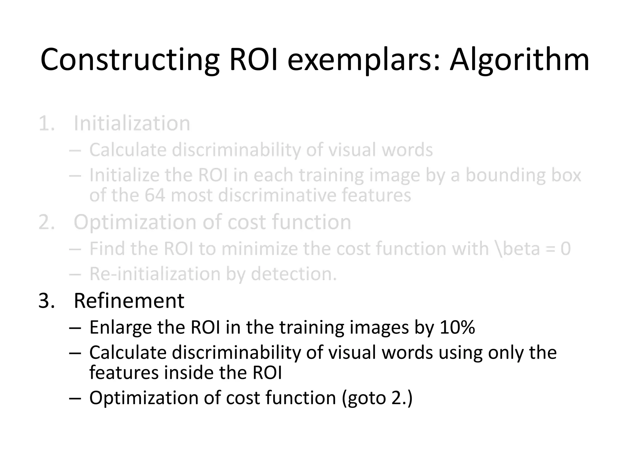 Constructing ROI exemplars: AlgorithmInitializationCalculate discriminability of visual wordsInitialize the ROI in each training image by a bounding box of the 64 most discriminative featuresOptimization of cost functionFind the ROI to minimize the cost function with \beta = 0Re-initialization by detection. RefinementEnlarge the ROI in the training images by 10%Calculate discriminability of visual words using only the features inside the ROIOptimization of cost function (goto 2.)