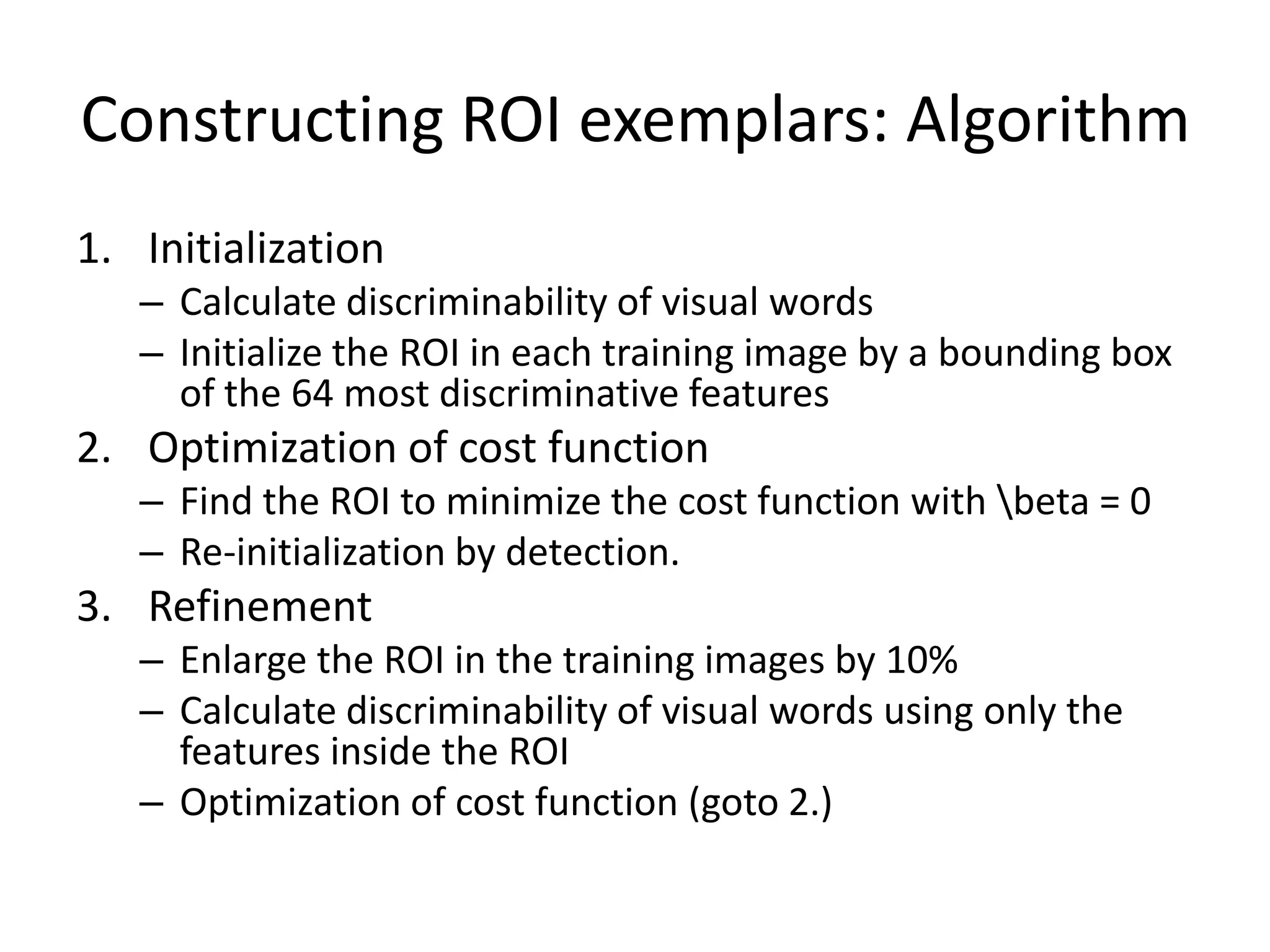Constructing ROI exemplars: AlgorithmInitializationCalculate discriminability of visual wordsInitialize the ROI in each training image by a bounding box of the 64 most discriminative featuresOptimization of cost functionFind the ROI to minimize the cost function with \beta = 0Re-initialization by detection.RefinementEnlarge the ROI in the training images by 10%Calculate discriminability of visual words using only the features inside the ROIOptimization of cost function (goto 2.)