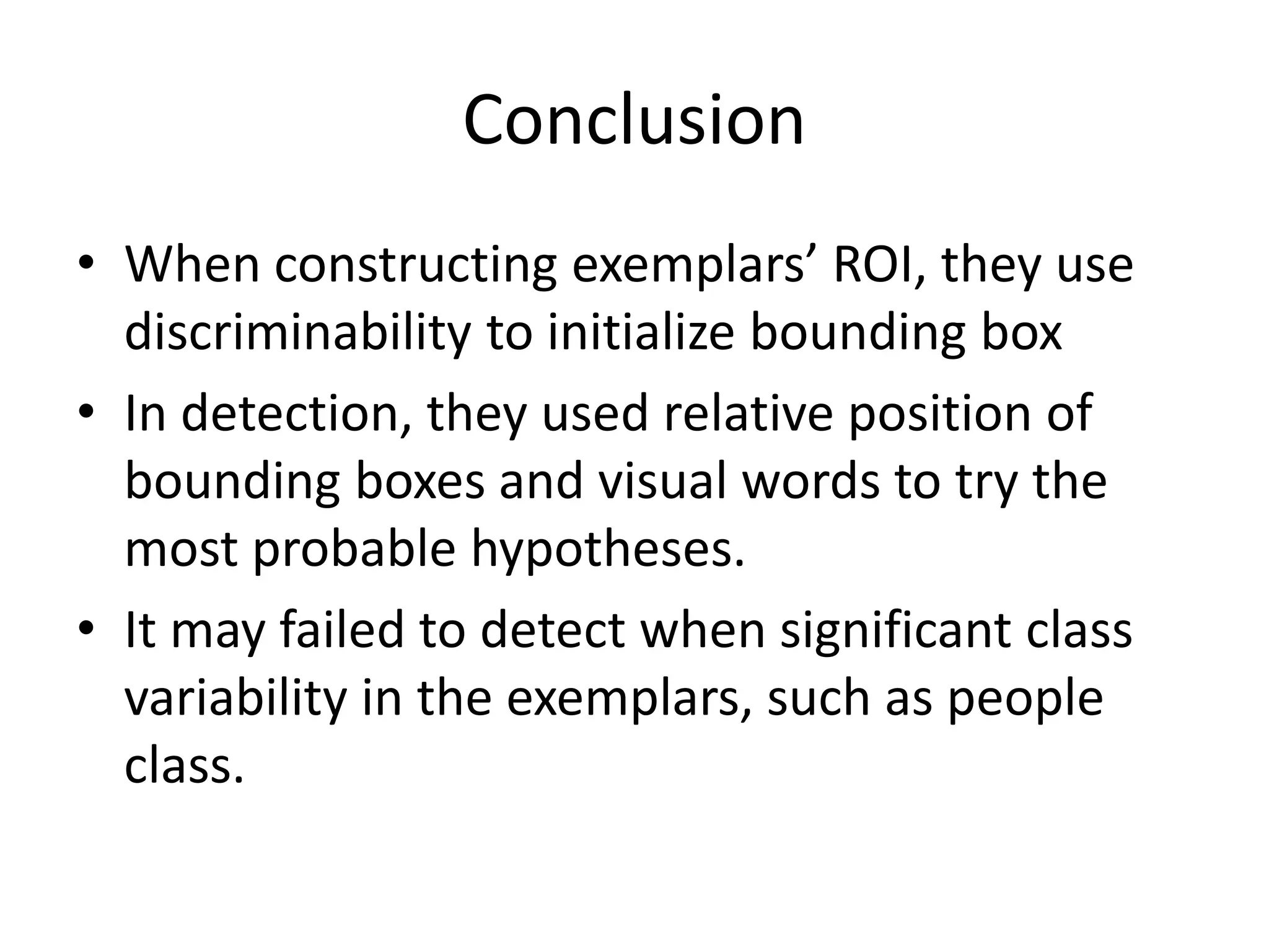 ConclusionWhen constructing exemplars’ ROI, they use discriminability to initialize bounding boxIn detection, they used relative position of bounding boxes and visual words to try the most probable hypotheses.It may failed to detect when significant class variability in the exemplars, such as people class.
