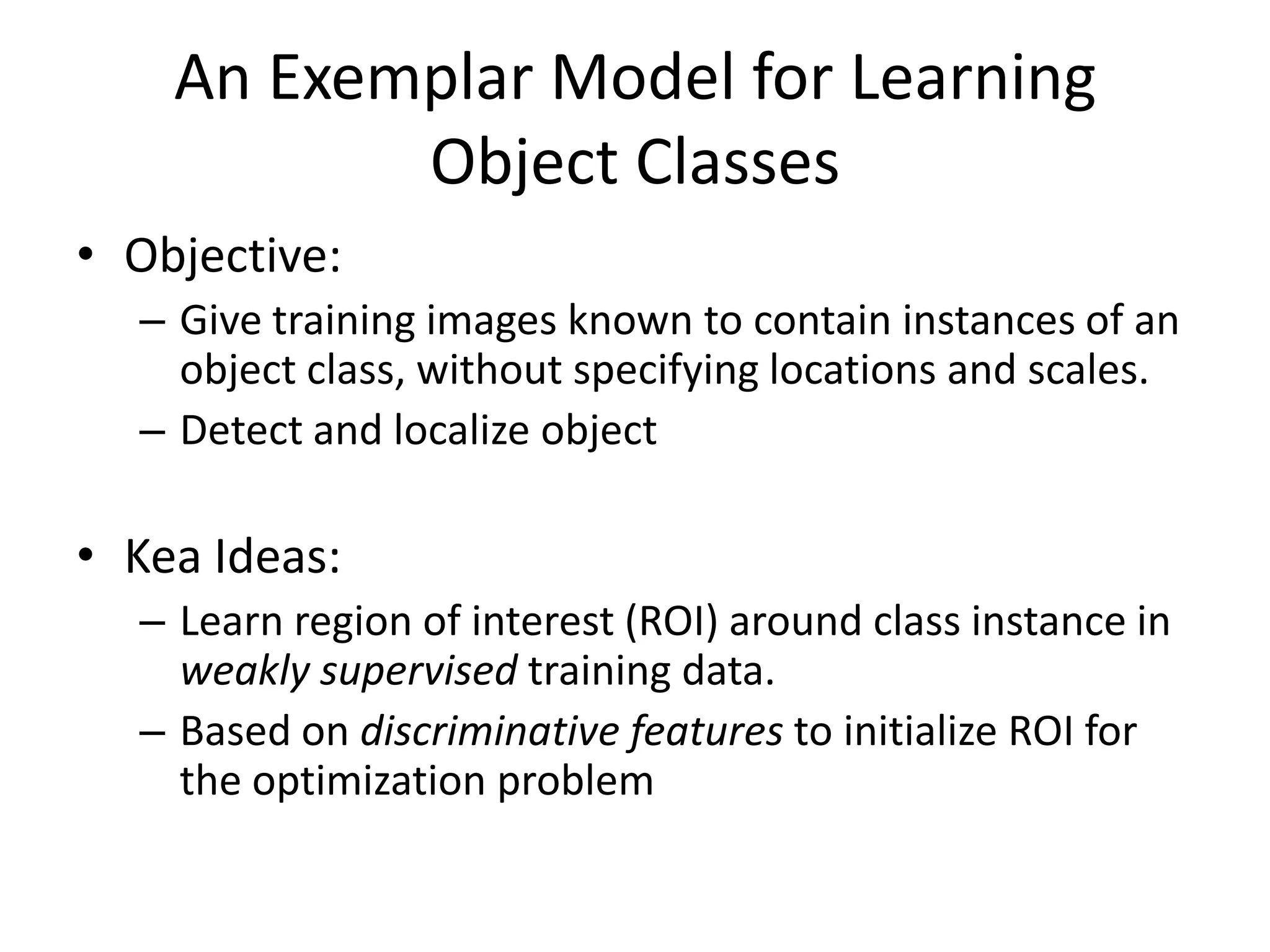 An Exemplar Model for Learning Object ClassesObjective:Give training images known to contain instances of an object class, without specifying locations and scales.Detect and localize objectKea Ideas: Learn region of interest (ROI) around class instance in weakly supervised training data.Based on discriminative features to initialize ROI for the optimization problem