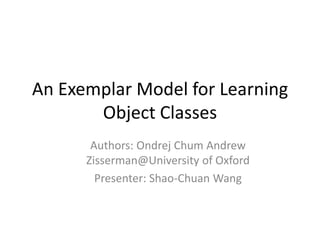 An Exemplar Model for Learning Object Classes Authors: Ondrej Chum Andrew Zisserman@University of Oxford Presenter: Shao-Chuan Wang 