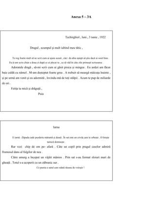 Anexa 5 – 3A
Techirghiol , luni , 3 iunie , 1922
Dragul , scumpul şi mult iubitul meu tătic ,
Te rog foarte mult să ne scrii cum ai ajuns acasă , căci de-abia aştept să ştiu dacă ai sosit bine .
Eu ţi-am scris chiar a doua zi după ce ai plecat tu , ca să văd în câte zile primeşti scrisoarea .
Adoratule dragă , să-mi scrii cum ai găsit pisica şi mingea . Eu astăzi am făcut
baie caldă cu nămol . M-am deşteptat foarte greu . A trebuit să meargă măicuţa înainte ,
şi pe urmă am venit şi eu adormită , lovindu-mă de toţi stâlpii . Acum te pup de miliarde
de ori .
Fetiţa ta mică şi drăguţă ,
Puia
Iarna
E iarnă . Zăpada cade puzderie măruntă şi deasă . În sat este un crivăţ care te orbeşte . O linişte
tainică domneşte .
Rar vezi chip de om pe- afară . Câte un copil prin pragul caselor admiră
frumosul dans al fulgilor de nea .
Către amurg a început un vâjâit mânios . Prin sat s-au format sloiuri mari de
gheaţă . Totul s-a acoperit cu un zăbranic sur .
Ce pustiu e satul care odată răsuna de voioşie !
 