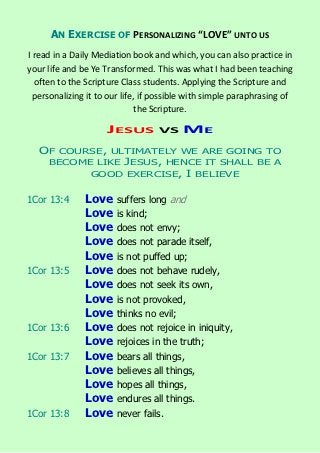 AN EXERCISE OF PERSONALIZING “LOVE” UNTO US
I read in a Daily Mediation book and which, you can also practice in
your life and be Ye Transformed. This was what I had been teaching
  often to the Scripture Class students. Applying the Scripture and
  personalizing it to our life, if possible with simple paraphrasing of
                              the Scripture.

                     JESUS         VS    ME
   OF COURSE, ULTIMATELY WE ARE GOING TO
    BECOME LIKE JESUS, HENCE IT SHALL BE A
          GOOD EXERCISE, I BELIEVE


1Cor 13:4      Love    suffers long and
               Love    is kind;
               Love    does not envy;
               Love    does not parade itself,
               Love    is not puffed up;
1Cor 13:5      Love    does not behave rudely,
               Love    does not seek its own,
               Love    is not provoked,
               Love    thinks no evil;
1Cor 13:6      Love    does not rejoice in iniquity,
               Love    rejoices in the truth;
1Cor 13:7      Love    bears all things,
               Love    believes all things,
               Love    hopes all things,
               Love    endures all things.
1Cor 13:8      Love    never fails.
 