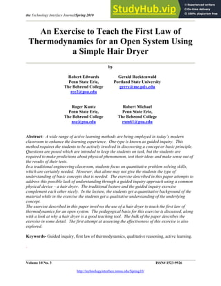 the Technology Interface Journal/Spring 2010 Edwards, Recktenwald, Kuntz and Michael
Volume 10 No. 3 ISSN# 1523-9926
http://technologyinterface.nmsu.edu/Spring10/
An Exercise to Teach the First Law of
Thermodynamics for an Open System Using
a Simple Hair Dryer
by
Robert Edwards
Penn State Erie,
The Behrend College
rce2@psu.edu
Gerald Recktenwald
Portland State University
gerry@me.pdx.edu
Roger Kuntz
Penn State Erie,
The Behrend College
nsc@psu.edu
Robert Michael
Penn State Erie,
The Behrend College
rxm61@psu.edu
Abstract: A wide range of active learning methods are being employed in today’s modern
classroom to enhance the learning experience. One type is known as guided inquiry. This
method requires the students to be actively involved in discovering a concept or basic principle.
Questions are posed which are intended to keep the students on task, but the students are
required to make predictions about physical phenomenon, test their ideas and make sense out of
the results of their tests.
In a traditional engineering classroom, students focus on quantitative problem solving skills,
which are certainly needed. However, that alone may not give the students the type of
understanding of basic concepts that is needed. The exercise described in this paper attempts to
address this possible lack of understanding through a guided inquiry approach using a common
physical device – a hair dryer. The traditional lecture and the guided inquiry exercise
complement each other nicely. In the lecture, the students get a quantitative background of the
material while in the exercise the students get a qualitative understanding of the underlying
concept.
The exercise described in this paper involves the use of a hair dryer to teach the first law of
thermodynamics for an open system. The pedagogical basis for this exercise is discussed, along
with a look at why a hair dryer is a good teaching tool. The bulk of the paper describes the
exercise in some detail. The first attempt at assessing the effectiveness of this exercise is also
explored.
Keywords- Guided inquiry, first law of thermodynamics, qualitative reasoning, active learning.
.
 