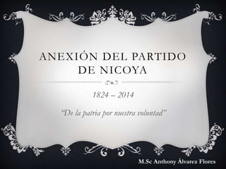ANEXIÓN DEL PARTIDO
DE NICOYA
1824 – 2014
“De la patria por nuestra voluntad”
M.Sc Anthony Álvarez Flores
 