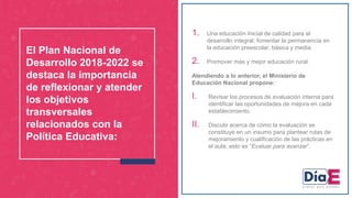 1. Una educación Inicial de calidad para el
desarrollo integral; fomentar la permanencia en
la educación preescolar, básica y media.
2. Promover más y mejor educación rural.
Atendiendo a lo anterior, el Ministerio de
Educación Nacional propone:
I. Revisar los procesos de evaluación interna para
identificar las oportunidades de mejora en cada
establecimiento.
II. Discutir acerca de cómo la evaluación se
constituye en un insumo para plantear rutas de
mejoramiento y cualificación de las prácticas en
el aula; esto es “Evaluar para avanzar”.
El Plan Nacional de
Desarrollo 2018-2022 se
destaca la importancia
de reflexionar y atender
los objetivos
transversales
relacionados con la
Política Educativa:
 
