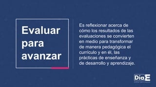 Es reflexionar acerca de
cómo los resultados de las
evaluaciones se convierten
en medio para transformar
de manera pedagógica el
currículo y en él, las
prácticas de enseñanza y
de desarrollo y aprendizaje.
Evaluar
para
avanzar
 