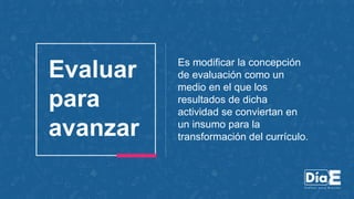 Es modificar la concepción
de evaluación como un
medio en el que los
resultados de dicha
actividad se conviertan en
un insumo para la
transformación del currículo.
Evaluar
para
avanzar
 
