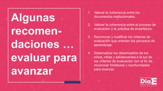 Algunas
recomen-
daciones …
evaluar para
avanzar
1. Valorar la coherencia entre los
documentos institucionales.
2. Valorar la coherencia entre el proceso de
evaluación y la práctica de enseñanza.
3. Reconocer y cualificar los criterios de
evaluación que orientan los procesos de
aprendizaje.
4. Sistematizar los desempeños de los
niños, niñas y adolescentes a la luz de
los criterios de evaluación con el fin de
reconocer fortalezas y oportunidades
para avanzar.
 