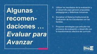 Algunas
recomen-
daciones …
Evaluar para
Avanzar
5. Utilizar los resultados de la evaluación y
el desarrollo para generar propuestas
pedagógicas y didácticas inclusivas.
6. Socializar el Sistema Institucional de
Evaluación de los Estudiantes con las
familias.
7. Proponer estrategias que articulen los
procesos de evaluación y desarrollo con
la transformación efectiva del currículo.
 