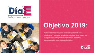 Reflexionar sobre el SIEE como mecanismo permanente para
retroalimentar y enriquecer las prácticas educativas, de tal manera que
se logre avanzar en los procesos de enseñanza, desarrollo y
aprendizaje de los niños, niñas y adolescentes.
Objetivo 2019:
 