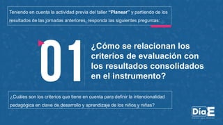 ¿Cómo se relacionan los
criterios de evaluación con
los resultados consolidados
en el instrumento?
Teniendo en cuenta la actividad previa del taller “Planear” y partiendo de los
resultados de las jornadas anteriores, responda las siguientes preguntas:
¿Cuáles son los criterios que tiene en cuenta para definir la intencionalidad
pedagógica en clave de desarrollo y aprendizaje de los niños y niñas?
 