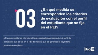 ¿En qué medida se
corresponden los criterios
de evaluación con el perfil
del estudiante que se fija
en el PEI?
¿En qué medida las intencionalidades pedagógicas responden al perfil del
estudiante que se fija en el PEI de manera que se garantice la trayectoria
educativa completa?
 