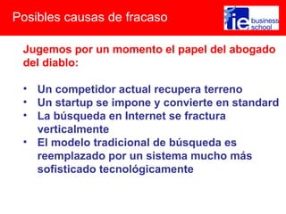 Posibles causas de fracaso

 Jugemos por un momento el papel del abogado
 del diablo:

 • Un competidor actual recupera terreno
 • Un startup se impone y convierte en standard
 • La búsqueda en Internet se fractura
   verticalmente
 • El modelo tradicional de búsqueda es
   reemplazado por un sistema mucho más
   sofisticado tecnológicamente
 