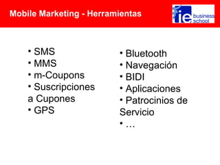 Mobile Marketing - Herramientas



    • SMS                • Bluetooth
    • MMS                • Navegación
    • m-Coupons          • BIDI
    • Suscripciones      • Aplicaciones
    a Cupones            • Patrocinios de
    • GPS                Servicio
                         •…
 