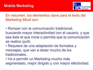 Mobile Marketing

En resumen, los elementos clave para el éxito del
Marketing Móvil son:

• Romper con la comunicación tradicional,
buscando mayor interactividad con el usuario, y que
sea éste el que inicie o permita que la comunicación
se realice (pull).
• Requiere de una adaptación de formatos y
mensajes, que van a distar mucho de los
tradicionales.
• Va a permitir un Marketing mucho más
segmentado, mejor dirigido y con mayor efectividad.
 
