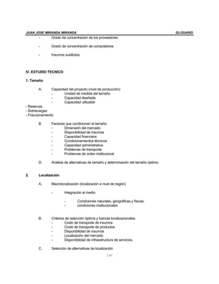 JUAN JOSE MIRANDA MIRANDA                                                              GLOSARIO
       -       Grado de concentración de los proveedores

       -       Grado de concentración de compradores

       -       Insumos sustitutos



IV. ESTUDIO TECNICO

1. Tamaño

       A.      Capacidad del proyecto (nivel de producción)
               -      Unidad de medida del tamaño
               -      Capacidad diseñada
               -      Capacidad utilizable
- Reservas
- Sobrecargas
- Fraccionamiento

       B.      Factores que condicionan el tamaño
               -       Dimensión del mercado
               -       Disponibilidad de insumos
               -       Capacidad financiera
               -       Condicionamientos técnicos
               -       Capacidad administrativa
               -       Problemas de transporte
               -       Problemas de orden institucional

       D.      Análisis de alternativas de tamaño y determinación del tamaño óptimo.


2.     Localización

       A.      Macrolocalización (localización a nivel de región)

               -       Integración al medio

                       -        Condiciones naturales, geográficas y físicas.
                       -        condiciones institucionales


       B.      Criterios de selección óptima y fuerzas localizacionales.
               -        Costo de transporte de insumos
               -        Costo de transporte de productos
               -        Disponibilidad de insumos
               -        Localización del mercado
               -        Disponibilidad de infraestructura de servicios.

       C.      Selección de alternativas de localización
                                                    190
 