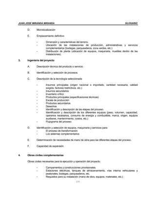 JUAN JOSE MIRANDA MIRANDA                                                                   GLOSARIO

      D.      Microlocalización

      E.      Emplazamiento definitivo

              -        Dimensión y características del terreno.
              -        Ubicación de las instalaciones de producción, administrativas y servicios
                       complementarios (bodegas, parqueaderos, zona verdes, etc.).
              -        Distribución de planta (ubicación de equipos, maquinaria, muebles dentro de las
                       instalaciones).

3.    Ingeniería del proyecto

      A.      Descripción técnica del producto o servicio.

      B.      Identificación y selección de procesos.

      C.      Descripción de la tecnología seleccionada

              -        Insumos principales (origen nacional o importado, cantidad necesaria, calidad
                       exigida, factores restrictivos, etc.)
              -        Insumos secundarios
              -        Inventario crítico
              -        Productos principales (especificaciones técnicas)
              -        Escala de producción
              -        Productos secundarios
              -        Desechos
              -        Identificación y descripción de las etapas del proceso.
              -        Identificación y descripción de los diferentes equipos (peso, volumen, capacidad,
                       operarios necesarios, consumo de energía y combustible, marca, origen, equipos
                       auxiliares, mantenimiento, costos, etc.)
              -        Flujograma del proceso

      D.      Identificación y selección de equipos, maquinaria y servicios para:
              -         El proceso de transformación
              -         Los sistemas complementarios

      E.      Determinación de necesidades de mano de obra para las diferentes etapas del proceso.

      F.      Capacidad de expansión.


4.    Obras civiles complementarias

      Obras civiles necesarias para la ejecución y operación del proyecto.

              -        Campamentos y construcciones provisionales.
              -        Estaciones eléctricas, tanques de almacenamiento, vías interna vehiculares y
                       peatonales, bodegas, parqueaderos, etc.
              -        Requisitos para su instalación (mano de obra, equipos, materiales, etc.)
                                                  191
 