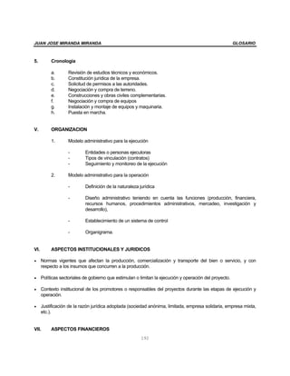 JUAN JOSE MIRANDA MIRANDA                                                                            GLOSARIO



5.      Cronología

        a.       Revisión de estudios técnicos y económicos.
        b.       Constitución jurídica de la empresa.
        c.       Solicitud de permisos a las autoridades.
        d.       Negociación y compra de terreno.
        e.       Construcciones y obras civiles complementarias.
        f.       Negociación y compra de equipos
        g.       Instalación y montaje de equipos y maquinaria.
        h.       Puesta en marcha.


V.      ORGANIZACION

        1.       Modelo administrativo para la ejecución

                 -       Entidades o personas ejecutoras
                 -       Tipos de vinculación (contratos)
                 -       Seguimiento y monitoreo de la ejecución

        2.       Modelo administrativo para la operación

                 -       Definición de la naturaleza jurídica

                 -       Diseño administrativo teniendo en cuenta las funciones (producción, financiera,
                         recursos humanos, procedimientos administrativos, mercadeo, investigación y
                         desarrollo),

                 -       Establecimiento de un sistema de control

                 -       Organigrama.


VI.     ASPECTOS INSTITUCIONALES Y JURIDICOS

• Normas vigentes que afectan la producción, comercialización y transporte del bien o servicio, y con
  respecto a los insumos que concurren a la producción.

• Políticas sectoriales de gobierno que estimulan o limitan la ejecución y operación del proyecto.

• Contexto institucional de los promotores o responsables del proyectos durante las etapas de ejecución y
  operación.

• Justificación de la razón jurídica adoptada (sociedad anónima, limitada, empresa solidaria, empresa mixta,
  etc.).


VII.    ASPECTOS FINANCIEROS
                                                     192
 