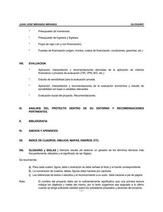 JUAN JOSE MIRANDA MIRANDA                                                                           GLOSARIO

        *         Presupuesto de inversiones

        *         Presupuesto de Ingresos y Egresos

        *         Flujos de caja ( sin y con financiación).

        *         Fuentes de financiación (origen, montos, costos de financiación, condiciones, garantías, etc.)



VIII.   EVALUACION

        *         Aplicación, interpretación y recomendaciones derivadas de la aplicación de criterios
                  financieros o privados de evaluación (TIR, VPN, B/C, etc.).

        *         Estudio de sensibilidad para la evaluación privada.

        *         Aplicación, interpretación y recomendaciones de la evaluación económica y estudio de
                  sensibilidad con base a variables relevantes.

        *         Evaluación social del proyecto. Recomendaciones.



IX.     ANALISIS DEL          PROYECTO         DENTRO         DE   SU   ENTORNO     Y   RECOMENDACIONES
        PERTINENTES.


X.      BIBLIOGRAFIA


XI.     ANEXOS Y APENDICES


XII.    INDICE DE CUADROS, DIBUJOS, MAPAS, DISEÑOS, ETC.


XIII.   GLOSARIO y SIGLAS ( Siempre resulta útil elaborar un glosario de los términos técnicos más
        frecuentemente utilizados y el significado de las Siglas).

Se recomienda :

        a. Para cada cuadro, figura, tabla o ilustración se debe señalar el título y la fuente correspondiente.
        b. La numeración de cuadros, tablas, figuras debe hacerse por capítulos.
        c. Las referencias de textos o estudios y el reconocimiento a su autor debe hacerse a pie de página.
Nota:             El nombre del proyecto debe ser lo suficientemente significativo que una primera lectura
                  indique los objetivos y metas del mismo, por lo tanto sugerimos sea asignado a lo último
                  cuando se tenga suficiente claridad sobre los verdaderos propósitos y alcances del proyecto.
                                                        193
 