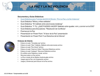 LA PAZ Y LA NO VIOLENCIA


                       Documentos y Guías Didácticas
                       • Guía Didáctica para Tutorias del IES El Rincón: "Por La Paz y la No-Violencia”
                       • Guía Didáctica "Niños y niñas soldados”
                       • Guía Didáctica: "El maltrato entre alumnos/as (bullying)”
                       • Guía Didáctica: "Y TU, ¿QUÉ PUEDES HACER? Maltrato entre iguales: vivir y convivir en la ESO”
                       • Guía Didáctica para Educadores: "Resolución de Conflictos”
                       • Poemas por la Paz
                       • Presentación en Power Point: "A favor de la Paz" presentación
                       • Presentación en Power Point "Los Derechos de la Infancia”

                       Enlaces de Interés
                       •    Enlace a la web: "Enredate.org" archivo
                       •    Enlace a la web "Xtec": Bullying. Maltrato entre alumnos/as archivo
                       •    Enlace a la web "Paz Ahora" archivo
                       •    Enlace a la web "Intermon Oxfam" Recursos Didácticos archivo
                       •    Enlace a la web "sodepaz": Recursos Didácticos archivo
                       •    El conflicto entre Palestina e Israel. archivo
                       •    Recursos sobre La Paz archivo
                       •    La Paz a través de los Medios Audiovisuales archivo
                       •    Juegos para la Paz y la Cooperación archivo
                       •    Juegos y Dinámicas para Educar en la Paz archivo




                                                                                                                10
I.E.S. El Rincón “Comprometidos con la ED
 