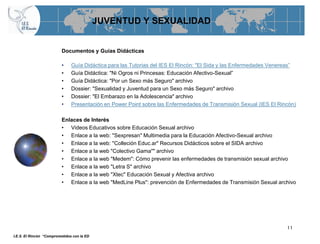 JUVENTUD Y SEXUALIDAD


                          Documentos y Guías Didácticas

                          •    Guía Didáctica para las Tutorias del IES El Rincón: "El Sida y las Enfermedades Venereas”
                          •    Guía Didáctica: "Ni Ogros ni Princesas: Educación Afectivo-Sexual”
                          •    Guía Didáctica: "Por un Sexo más Seguro" archivo
                          •    Dossier: "Sexualidad y Juventud para un Sexo más Seguro" archivo
                          •    Dossier: "El Embarazo en la Adolescencia" archivo
                          •    Presentación en Power Point sobre las Enfermedades de Transmisión Sexual (IES El Rincón)

                          Enlaces de Interés
                          • Videos Educativos sobre Educación Sexual archivo
                          • Enlace a la web: "Sexpresan" Multimedia para la Educación Afectivo-Sexual archivo
                          • Enlace a la web: "Colleción Educ.ar" Recursos Didácticos sobre el SIDA archivo
                          • Enlace a la web "Colectivo Gama"" archivo
                          • Enlace a la web "Medem": Cómo prevenir las enfermedades de transmisión sexual archivo
                          • Enlace a la web "Letra S" archivo
                          • Enlace a la web "Xtec" Educación Sexual y Afectiva archivo
                          • Enlace a la web "MedLine Plus": prevención de Enfermedades de Transmisión Sexual archivo




                                                                                                                    11
I.E.S. El Rincón “Comprometidos con la ED
 