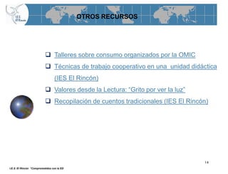 OTROS RECURSOS




                            Talleres sobre consumo organizados por la OMIC
                            Técnicas de trabajo cooperativo en una unidad didáctica
                                  (IES El Rincón)
                            Valores desde la Lectura: “Grito por ver la luz”
                            Recopilación de cuentos tradicionales (IES El Rincón)




                                                                                14
I.E.S. El Rincón “Comprometidos con la ED
 