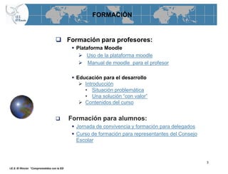 FORMACIÓN


                                    Formación para profesores:
                                             Plataforma Moodle
                                                Uso de la plataforma moodle
                                                Manual de moodle para el profesor

                                             Educación para el desarrollo
                                                Introducción
                                                 • Situación problemática
                                                 • Una solución “con valor”
                                                Contenidos del curso


                                           Formación para alumnos:
                                             Jornada de convivencia y formación para delegados
                                             Curso de formación para representantes del Consejo
                                              Escolar



                                                                                                   3
I.E.S. El Rincón “Comprometidos con la ED
 