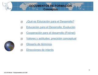 DOCUMENTOS DE FORMACIÓN
                                                   Conceptos



                                      ¿Qué es Educación para el Desarrollo?

                                      Educación para el Desarrollo: Evolución

                                      Cooperación para el desarrollo (Freinet)

                                      Valores y actitudes: precisión conceptual

                                      Glosario de términos

                                      Direcciones de interés




                                                                                   4
I.E.S. El Rincón “Comprometidos con la ED
 