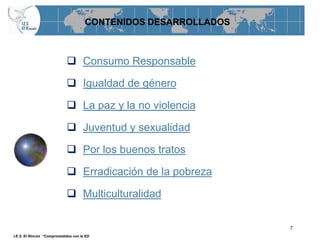 CONTENIDOS DESARROLLADOS



                             Consumo Responsable

                             Igualdad de género

                             La paz y la no violencia

                             Juventud y sexualidad

                             Por los buenos tratos

                             Erradicación de la pobreza

                             Multiculturalidad

                                                                 7
I.E.S. El Rincón “Comprometidos con la ED
 