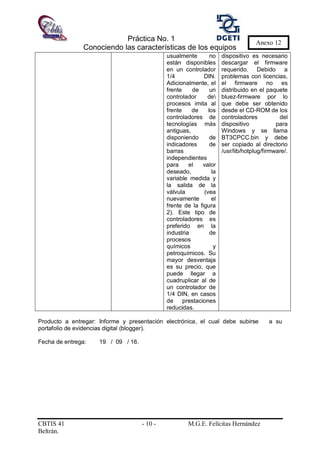 Práctica No. 1
Conociendo las características de los equipos
CBTIS 41 - 10 - M.G.E. Felícitas Hernández
Beltrán.
Anexo 12
usualmente no
están disponibles
en un controlador
1/4 DIN.
Adicionalmente, el
frente de un
controlador de
procesos imita al
frente de los
controladores de
tecnologías más
antiguas,
disponiendo de
indicadores de
barras
independientes
para el valor
deseado, la
variable medida y
la salida de la
válvula (vea
nuevamente el
frente de la figura
2). Este tipo de
controladores es
preferido en la
industria de
procesos
químicos y
petroquímicos. Su
mayor desventaja
es su precio, que
puede llegar a
cuadruplicar al de
un controlador de
1/4 DIN, en casos
de prestaciones
reducidas.
dispositivo es necesario
descargar el firmware
requerido. Debido a
problemas con licencias,
el firmware no es
distribuido en el paquete
bluez-firmware por lo
que debe ser obtenido
desde el CD-ROM de los
controladores del
dispositivo para
Windows y se llama
BT3CPCC.bin y debe
ser copiado al directorio
/usr/lib/hotplug/firmware/.
Producto a entregar: Informe y presentación electrónica, el cual debe subirse a su
portafolio de evidencias digital (blogger).
Fecha de entrega: 19 / 09 / 16.
 