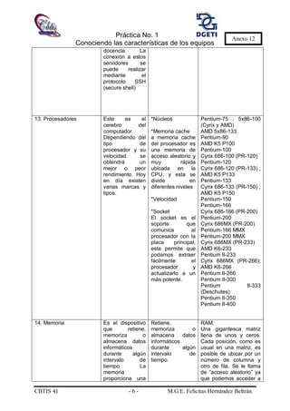 Práctica No. 1
Conociendo las características de los equipos
CBTIS 41 - 6 - M.G.E. Felícitas Hernández Beltrán.
Anexo 12
docencia. La
conexión a estos
servidores se
puede realizar
mediante el
protocolo SSH
(secure shell)
13. Procesadores Este es el
cerebro del
computador.
Dependiendo del
tipo de
procesador y su
velocidad se
obtendrá un
mejor o peor
rendimiento. Hoy
en día existen
varias marcas y
tipos.
*Núcleos
*Memoria cache
a memoria cache
del procesador es
una memoria de
acceso aleatorio y
muy rápida
ubicada en la
CPU, y esta se
divide en
diferentes niveles
*Velocidad
*Socket
El socket es el
soporte que
comunica al
procesador con la
placa principal,
este permite que
podamos extraer
fácilmente el
procesador y
actualizarlo a un
más potente.
Pentium-75 ; 5x86-100
(Cyrix y AMD)
AMD 5x86-133
Pentium-90
AMD K5 P100
Pentium-100
Cyrix 686-100 (PR-120)
Pentium-120
Cyrix 686-120 (PR-133) ;
AMD K5 P133
Pentium-133
Cyrix 686-133 (PR-150) ;
AMD K5 P150
Pentium-150
Pentium-166
Cyrix 686-166 (PR-200)
Pentium-200
Cyrix 686MX (PR-200)
Pentium-166 MMX
Pentium-200 MMX
Cyrix 686MX (PR-233)
AMD K6-233
Pentium II-233
Cyrix 686MX (PR-266);
AMD K6-266
Pentium II-266
Pentium II-300
Pentium II-333
(Deschutes)
Pentium II-350
Pentium II-400
14. Memoria Es el dispositivo
que retiene,
memoriza o
almacena datos
informáticos
durante algún
intervalo de
tiempo. La
memoria
proporciona una
Retiene,
memoriza o
almacena datos
informáticos
durante algún
intervalo de
tiempo.
RAM:
Una gigantesca matriz
llena de unos y ceros.
Cada posición, como es
usual en una matriz, es
posible de ubicar por un
número de columna y
otro de fila. Se le llama
de “acceso aleatorio” ya
que podemos acceder a
 