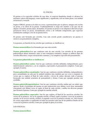 EL POEMA
El poema es la expresión artística de una idea, el contexto lingüístico donde se alcanza los
máximos valores del lenguaje, como significante y significado, con un ritmo pleno, con unidad
estructural y esencial.
Según el DRAE, poema es la obra en verso, o perteneciente por su género, aunque esté escrita
en prosa, a la esfera de la poesía. Tradicionalmente se deja este nombre a las que son de
alguna extensión: poema épico, dramático. El poema en prosa es un subgénero literario al que
pertenecen obras en prosa, normalmente cortas y de refinada composición, que expresan
sentimientos análogos a los de un poema lírico.
El poema está formado por estrofas. Una sola estrofa puede considerarse un poema si
encierra un pensamiento completo.
Los poemas, en función de las estrofas que contienen, se clasifican en:
Poemas monoestróficos:Los formados por una sola estrofa.
Poemas poliestróficos:Los que contienen más de una estrofa. Las estrofas de los poemas
poliestróficos deben mantener entre sí una semejanza armónica, aunque se utilicen tipos de
estrofas diferentes; rasgos estructurales comunes, y la completa expresión del pensamiento.
Los poemas poliestróficos se clasifican en:
Poemas poliestróficos sueltos: Son los que contienen estrofas definidas, independientes, pero
simétricamente unitarias y, en su conjunto, expresando el pensamiento completo. Como por
ejemplo el soneto.
Poemas poliestróficos encadenados: Son los que contienen estrofas definidas, independientes,
pero ensambladas no sólo por la unidad temática sino también por un verso o conjunto de
versos que se repiten al final de cada estrofa y sirven de enlace durante todo el poema,
formando una unidad armónica de pensamiento y forma. Como por ejemplo poemas con
estribillo.
Poemas poliestróficosparalelísticos: Son los que contienen estrofas unidas por un enlace que
aparece desde el principio del poema en una semiestrofa cuyo último verso tiene autonomía
conceptual, este último verso se repite al final de cada estrofa y unifica los diversos pasajes
que forman el poema. Como por ejemplo la canción sefardí.
Poemas poliestróficos engarzados: Son los que repiten, al final de las sucesivas estrofas, los
versos de la primera. Así en la segunda estrofa, al final, repite el primer verso de la primera
estrofa; en la tercera estrofa, al final, el segundo verso de la primera estrofa, etc. Otra forma
de versos engarzados es repitiendo en todas las estrofas cada una de las palabras finales de los
versos de la primera estrofa. Como por ejemplo la glosa, la sextina.
LOS POEMAS:
Poemas monoestróficos:
 